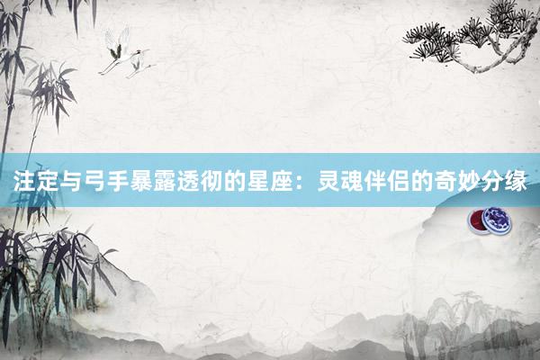 注定与弓手暴露透彻的星座：灵魂伴侣的奇妙分缘