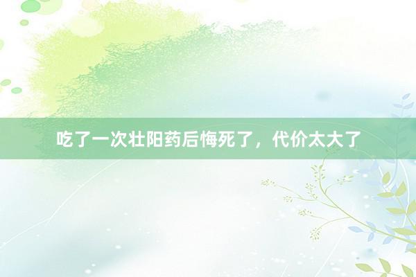 吃了一次壮阳药后悔死了，代价太大了