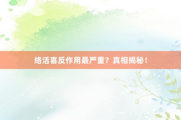 络活喜反作用最严重?真相揭秘!