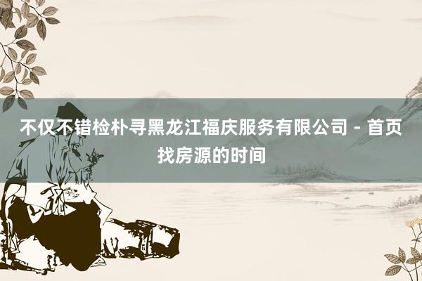 不仅不错检朴寻黑龙江福庆服务有限公司 - 首页找房源的时间