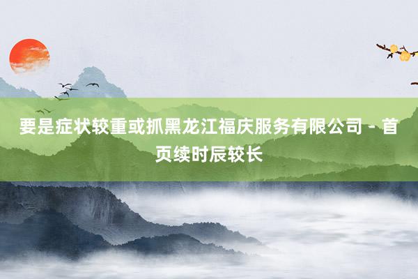 要是症状较重或抓黑龙江福庆服务有限公司 - 首页续时辰较长