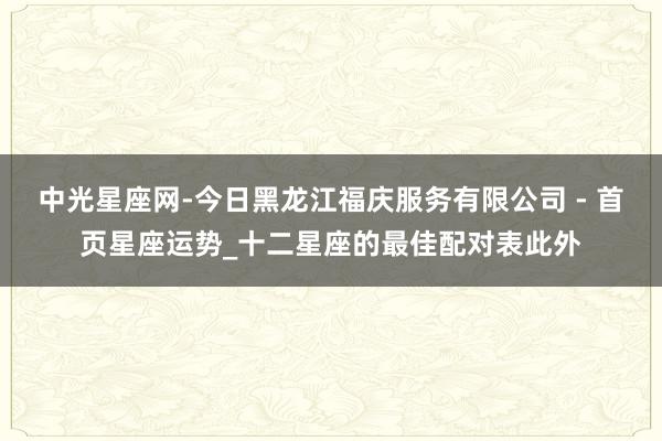 中光星座网-今日黑龙江福庆服务有限公司 - 首页星座运势_十二星座的最佳配对表此外