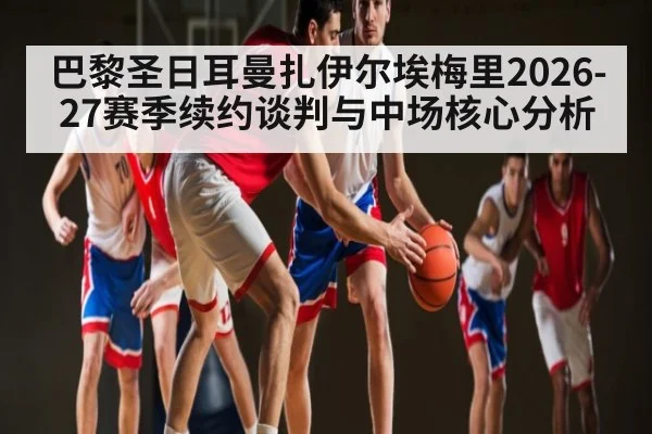 巴黎圣日耳曼扎伊尔埃梅里2026-27赛季续约谈判与中场核心分析
