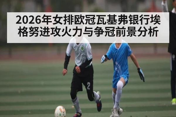 2026年女排欧冠瓦基弗银行埃格努进攻火力与争冠前景分析