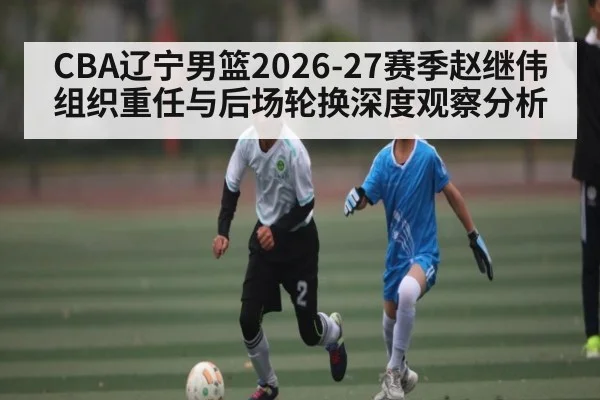 CBA辽宁男篮2026-27赛季赵继伟组织重任与后场轮换深度观察分析